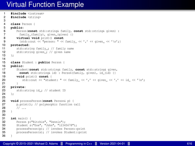 Virtual Function Example
1 #include <iostream>
2 #include <string>
3
4 class Person {
5 public:
6 Person(const std::string& family, const std::string& given) :
7 family_(family), given_(given) {}
8 virtual void print() const
9 {std::cout << "person: " << family_ << ’,’ << given_ << ’n’;}
10 protected:
11 std::string family_; // family name
12 std::string given_; // given name
13 };
14
15 class Student : public Person {
16 public:
17 Student(const std::string& family, const std::string& given,
18 const std::string& id) : Person(family, given), id_(id) {}
19 void print() const {
20 std::cout << "student: " << family_ << ’,’ << given_ << ’,’ << id_ << ’n’;
21 }
22 private:
23 std::string id_; // student ID
24 };
25
26 void processPerson(const Person& p) {
27 p.print(); // polymorphic function call
28 // ...
29 }
30
31 int main() {
32 Person p("Ritchie", "Dennis");
33 Student s("Doe", "John", "12345678");
34 processPerson(p); // invokes Person::print
35 processPerson(s); // invokes Student::print
36 }
Copyright © 2015–2021 Michael D. Adams Programming in C++ Version 2021-04-01 616
 