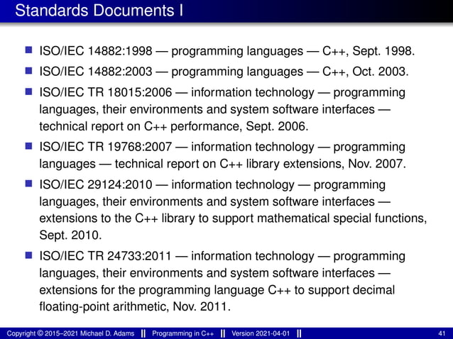 Standards Documents I
■ ISO/IEC 14882:1998 — programming languages — C++, Sept. 1998.
■ ISO/IEC 14882:2003 — programming languages — C++, Oct. 2003.
■ ISO/IEC TR 18015:2006 — information technology — programming
languages, their environments and system software interfaces —
technical report on C++ performance, Sept. 2006.
■ ISO/IEC TR 19768:2007 — information technology — programming
languages — technical report on C++ library extensions, Nov. 2007.
■ ISO/IEC 29124:2010 — information technology — programming
languages, their environments and system software interfaces —
extensions to the C++ library to support mathematical special functions,
Sept. 2010.
■ ISO/IEC TR 24733:2011 — information technology — programming
languages, their environments and system software interfaces —
extensions for the programming language C++ to support decimal
floating-point arithmetic, Nov. 2011.
Copyright © 2015–2021 Michael D. Adams Programming in C++ Version 2021-04-01 41
 