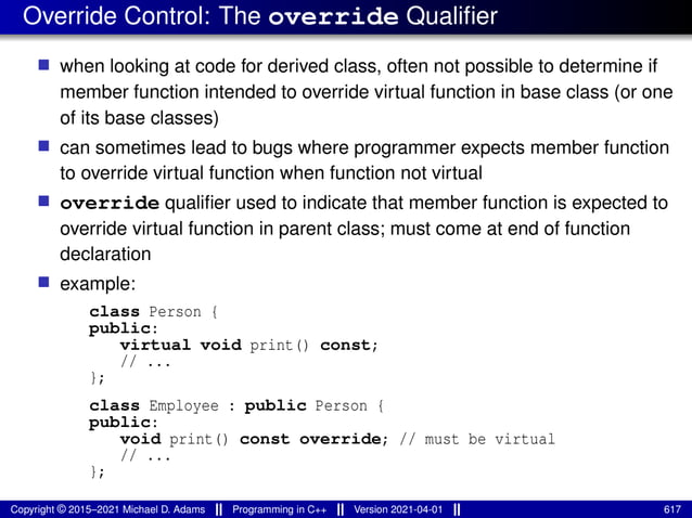 Override Control: The override Qualifier
■ when looking at code for derived class, often not possible to determine if
member function intended to override virtual function in base class (or one
of its base classes)
■ can sometimes lead to bugs where programmer expects member function
to override virtual function when function not virtual
■ override qualifier used to indicate that member function is expected to
override virtual function in parent class; must come at end of function
declaration
■ example:
class Person {
public:
virtual void print() const;
// ...
};
class Employee : public Person {
public:
void print() const override; // must be virtual
// ...
};
Copyright © 2015–2021 Michael D. Adams Programming in C++ Version 2021-04-01 617
 