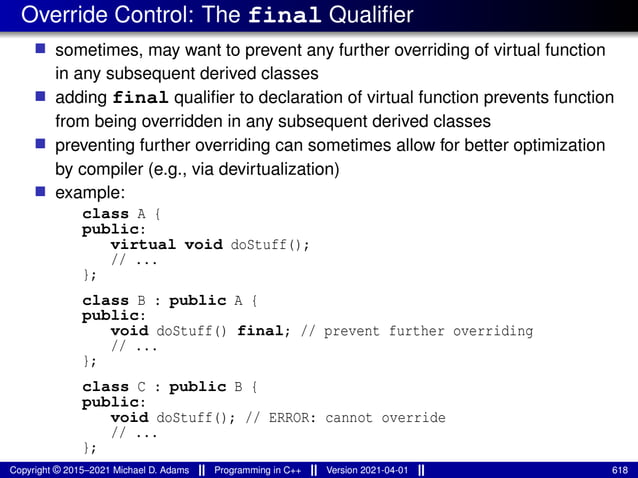Override Control: The final Qualifier
■ sometimes, may want to prevent any further overriding of virtual function
in any subsequent derived classes
■ adding final qualifier to declaration of virtual function prevents function
from being overridden in any subsequent derived classes
■ preventing further overriding can sometimes allow for better optimization
by compiler (e.g., via devirtualization)
■ example:
class A {
public:
virtual void doStuff();
// ...
};
class B : public A {
public:
void doStuff() final; // prevent further overriding
// ...
};
class C : public B {
public:
void doStuff(); // ERROR: cannot override
// ...
};
Copyright © 2015–2021 Michael D. Adams Programming in C++ Version 2021-04-01 618
 