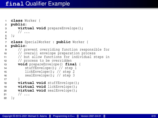 final Qualifier Example
1 class Worker {
2 public:
3 virtual void prepareEnvelope();
4 // ...
5 };
6
7 class SpecialWorker : public Worker {
8 public:
9 // prevent overriding function responsible for
10 // overall envelope preparation process
11 // but allow functions for individual steps in
12 // process to be overridden
13 void prepareEnvelope() final {
14 stuffEnvelope(); // step 1
15 lickEnvelope(); // step 2
16 sealEnvelope(); // step 3
17 }
18 virtual void stuffEnvelope();
19 virtual void lickEnvelope();
20 virtual void sealEnvelope();
21 // ...
22 };
Copyright © 2015–2021 Michael D. Adams Programming in C++ Version 2021-04-01 619
 