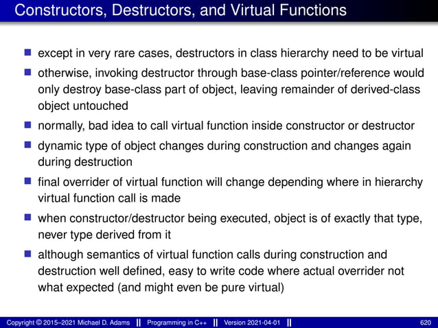 Constructors, Destructors, and Virtual Functions
■ except in very rare cases, destructors in class hierarchy need to be virtual
■ otherwise, invoking destructor through base-class pointer/reference would
only destroy base-class part of object, leaving remainder of derived-class
object untouched
■ normally, bad idea to call virtual function inside constructor or destructor
■ dynamic type of object changes during construction and changes again
during destruction
■ final overrider of virtual function will change depending where in hierarchy
virtual function call is made
■ when constructor/destructor being executed, object is of exactly that type,
never type derived from it
■ although semantics of virtual function calls during construction and
destruction well defined, easy to write code where actual overrider not
what expected (and might even be pure virtual)
Copyright © 2015–2021 Michael D. Adams Programming in C++ Version 2021-04-01 620
 