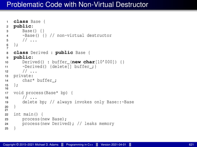 Problematic Code with Non-Virtual Destructor
1 class Base {
2 public:
3 Base() {}
4 ~Base() {} // non-virtual destructor
5 // ...
6 };
7
8 class Derived : public Base {
9 public:
10 Derived() : buffer_(new char[10’000]) {}
11 ~Derived() {delete[] buffer_;}
12 // ...
13 private:
14 char* buffer_;
15 };
16
17 void process(Base* bp) {
18 // ...
19 delete bp; // always invokes only Base::~Base
20 }
21
22 int main() {
23 process(new Base);
24 process(new Derived); // leaks memory
25 }
Copyright © 2015–2021 Michael D. Adams Programming in C++ Version 2021-04-01 621
 