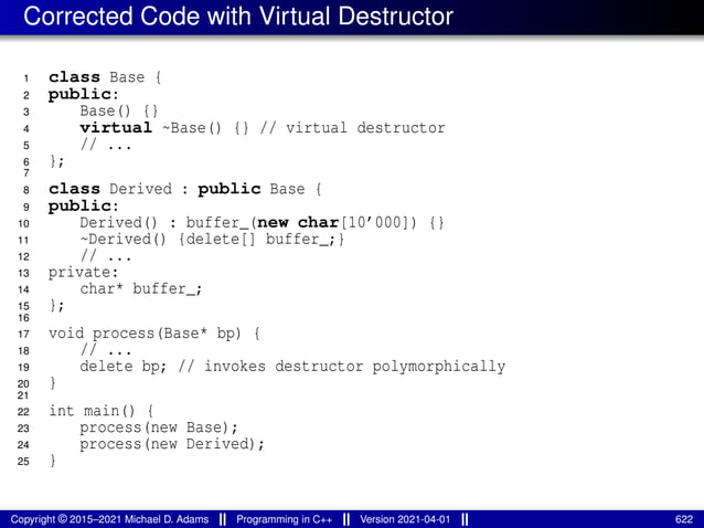 Corrected Code with Virtual Destructor
1 class Base {
2 public:
3 Base() {}
4 virtual ~Base() {} // virtual destructor
5 // ...
6 };
7
8 class Derived : public Base {
9 public:
10 Derived() : buffer_(new char[10’000]) {}
11 ~Derived() {delete[] buffer_;}
12 // ...
13 private:
14 char* buffer_;
15 };
16
17 void process(Base* bp) {
18 // ...
19 delete bp; // invokes destructor polymorphically
20 }
21
22 int main() {
23 process(new Base);
24 process(new Derived);
25 }
Copyright © 2015–2021 Michael D. Adams Programming in C++ Version 2021-04-01 622
 