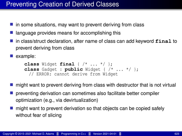 Preventing Creation of Derived Classes
■ in some situations, may want to prevent deriving from class
■ language provides means for accomplishing this
■ in class/struct declaration, after name of class can add keyword final to
prevent deriving from class
■ example:
class Widget final { /* ... */ };
class Gadget : public Widget { /* ... */ };
// ERROR: cannot derive from Widget
■ might want to prevent deriving from class with destructor that is not virtual
■ preventing derivation can sometimes also facilitate better compiler
optimization (e.g., via devirtualization)
■ might want to prevent derivation so that objects can be copied safely
without fear of slicing
Copyright © 2015–2021 Michael D. Adams Programming in C++ Version 2021-04-01 623
 