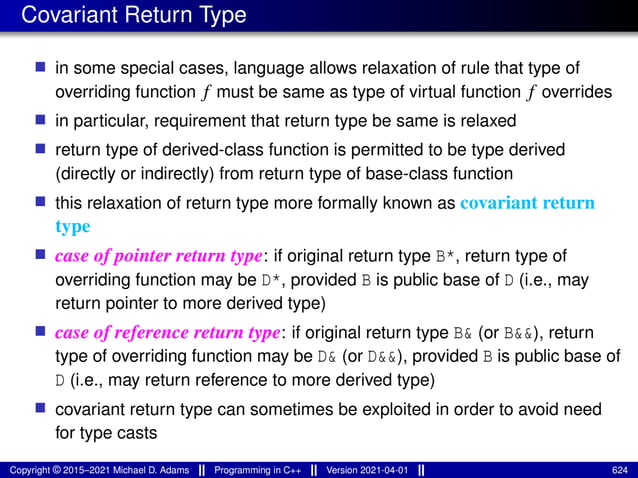 Covariant Return Type
■ in some special cases, language allows relaxation of rule that type of
overriding function f must be same as type of virtual function f overrides
■ in particular, requirement that return type be same is relaxed
■ return type of derived-class function is permitted to be type derived
(directly or indirectly) from return type of base-class function
■ this relaxation of return type more formally known as covariant return
type
■ case of pointer return type: if original return type B*, return type of
overriding function may be D*, provided B is public base of D (i.e., may
return pointer to more derived type)
■ case of reference return type: if original return type B& (or B&&), return
type of overriding function may be D& (or D&&), provided B is public base of
D (i.e., may return reference to more derived type)
■ covariant return type can sometimes be exploited in order to avoid need
for type casts
Copyright © 2015–2021 Michael D. Adams Programming in C++ Version 2021-04-01 624
 