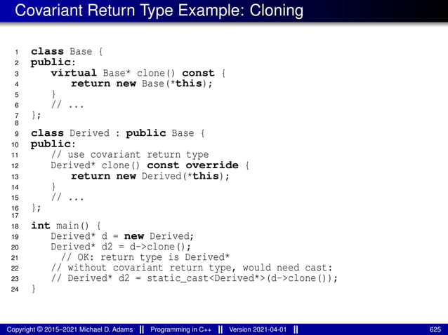 Covariant Return Type Example: Cloning
1 class Base {
2 public:
3 virtual Base* clone() const {
4 return new Base(*this);
5 }
6 // ...
7 };
8
9 class Derived : public Base {
10 public:
11 // use covariant return type
12 Derived* clone() const override {
13 return new Derived(*this);
14 }
15 // ...
16 };
17
18 int main() {
19 Derived* d = new Derived;
20 Derived* d2 = d->clone();
21 // OK: return type is Derived*
22 // without covariant return type, would need cast:
23 // Derived* d2 = static_cast<Derived*>(d->clone());
24 }
Copyright © 2015–2021 Michael D. Adams Programming in C++ Version 2021-04-01 625
 