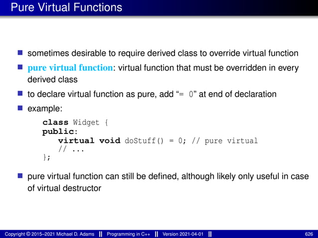 Pure Virtual Functions
■ sometimes desirable to require derived class to override virtual function
■ pure virtual function: virtual function that must be overridden in every
derived class
■ to declare virtual function as pure, add “= 0” at end of declaration
■ example:
class Widget {
public:
virtual void doStuff() = 0; // pure virtual
// ...
};
■ pure virtual function can still be defined, although likely only useful in case
of virtual destructor
Copyright © 2015–2021 Michael D. Adams Programming in C++ Version 2021-04-01 626
 