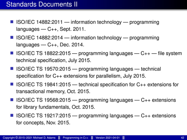 Standards Documents II
■ ISO/IEC 14882:2011 — information technology — programming
languages — C++, Sept. 2011.
■ ISO/IEC 14882:2014 — information technology — programming
languages — C++, Dec. 2014.
■ ISO/IEC TS 18822:2015 — programming languages — C++ — file system
technical specification, July 2015.
■ ISO/IEC TS 19570:2015 — programming languages — technical
specification for C++ extensions for parallelism, July 2015.
■ ISO/IEC TS 19841:2015 — technical specification for C++ extensions for
transactional memory, Oct. 2015.
■ ISO/IEC TS 19568:2015 — programming languages — C++ extensions
for library fundamentals, Oct. 2015.
■ ISO/IEC TS 19217:2015 — programming languages — C++ extensions
for concepts, Nov. 2015.
Copyright © 2015–2021 Michael D. Adams Programming in C++ Version 2021-04-01 42
 