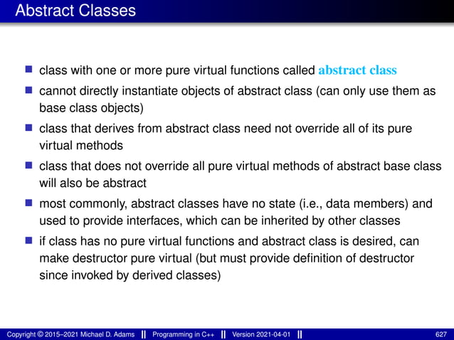 Abstract Classes
■ class with one or more pure virtual functions called abstract class
■ cannot directly instantiate objects of abstract class (can only use them as
base class objects)
■ class that derives from abstract class need not override all of its pure
virtual methods
■ class that does not override all pure virtual methods of abstract base class
will also be abstract
■ most commonly, abstract classes have no state (i.e., data members) and
used to provide interfaces, which can be inherited by other classes
■ if class has no pure virtual functions and abstract class is desired, can
make destructor pure virtual (but must provide definition of destructor
since invoked by derived classes)
Copyright © 2015–2021 Michael D. Adams Programming in C++ Version 2021-04-01 627
 