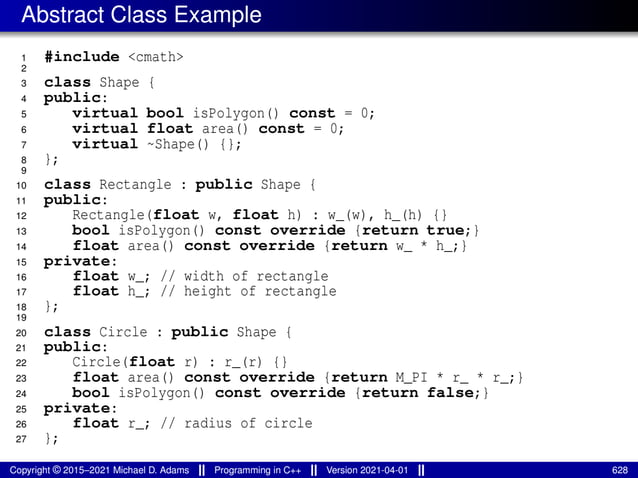 Abstract Class Example
1 #include <cmath>
2
3 class Shape {
4 public:
5 virtual bool isPolygon() const = 0;
6 virtual float area() const = 0;
7 virtual ~Shape() {};
8 };
9
10 class Rectangle : public Shape {
11 public:
12 Rectangle(float w, float h) : w_(w), h_(h) {}
13 bool isPolygon() const override {return true;}
14 float area() const override {return w_ * h_;}
15 private:
16 float w_; // width of rectangle
17 float h_; // height of rectangle
18 };
19
20 class Circle : public Shape {
21 public:
22 Circle(float r) : r_(r) {}
23 float area() const override {return M_PI * r_ * r_;}
24 bool isPolygon() const override {return false;}
25 private:
26 float r_; // radius of circle
27 };
Copyright © 2015–2021 Michael D. Adams Programming in C++ Version 2021-04-01 628
 