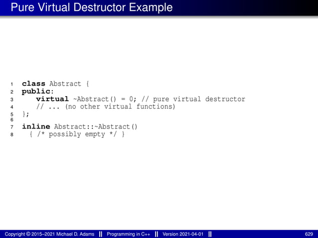 Pure Virtual Destructor Example
1 class Abstract {
2 public:
3 virtual ~Abstract() = 0; // pure virtual destructor
4 // ... (no other virtual functions)
5 };
6
7 inline Abstract::~Abstract()
8 { /* possibly empty */ }
Copyright © 2015–2021 Michael D. Adams Programming in C++ Version 2021-04-01 629
 