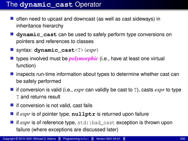 The dynamic_cast Operator
■ often need to upcast and downcast (as well as cast sideways) in
inheritance hierarchy
■ dynamic_cast can be used to safely perform type conversions on
pointers and references to classes
■ syntax: dynamic_cast<T>(expr)
■ types involved must be polymorphic (i.e., have at least one virtual
function)
■ inspects run-time information about types to determine whether cast can
be safely performed
■ if conversion is valid (i.e., expr can validly be cast to T), casts expr to type
T and returns result
■ if conversion is not valid, cast fails
■ if expr is of pointer type, nullptr is returned upon failure
■ if expr is of reference type, std::bad_cast exception is thrown upon
failure (where exceptions are discussed later)
Copyright © 2015–2021 Michael D. Adams Programming in C++ Version 2021-04-01 630
 