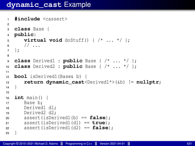 dynamic_cast Example
1 #include <cassert>
2
3 class Base {
4 public:
5 virtual void doStuff() { /* ... */ };
6 // ...
7 };
8
9 class Derived1 : public Base { /* ... */ };
10 class Derived2 : public Base { /* ... */ };
11
12 bool isDerived1(Base& b) {
13 return dynamic_cast<Derived1*>(&b) != nullptr;
14 }
15
16 int main() {
17 Base b;
18 Derived1 d1;
19 Derived2 d2;
20 assert(isDerived1(b) == false);
21 assert(isDerived1(d1) == true);
22 assert(isDerived1(d2) == false);
23 }
Copyright © 2015–2021 Michael D. Adams Programming in C++ Version 2021-04-01 631
 