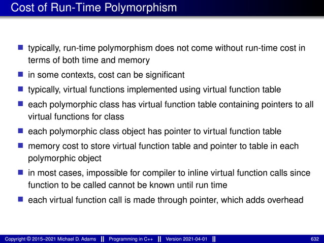 Cost of Run-Time Polymorphism
■ typically, run-time polymorphism does not come without run-time cost in
terms of both time and memory
■ in some contexts, cost can be significant
■ typically, virtual functions implemented using virtual function table
■ each polymorphic class has virtual function table containing pointers to all
virtual functions for class
■ each polymorphic class object has pointer to virtual function table
■ memory cost to store virtual function table and pointer to table in each
polymorphic object
■ in most cases, impossible for compiler to inline virtual function calls since
function to be called cannot be known until run time
■ each virtual function call is made through pointer, which adds overhead
Copyright © 2015–2021 Michael D. Adams Programming in C++ Version 2021-04-01 632
 