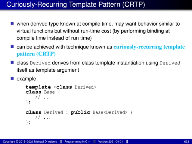 Curiously-Recurring Template Pattern (CRTP)
■ when derived type known at compile time, may want behavior similar to
virtual functions but without run-time cost (by performing binding at
compile time instead of run time)
■ can be achieved with technique known as curiously-recurring template
pattern (CRTP)
■ class Derived derives from class template instantiation using Derived
itself as template argument
■ example:
template <class Derived>
class Base {
// ...
};
class Derived : public Base<Derived> {
// ...
};
Copyright © 2015–2021 Michael D. Adams Programming in C++ Version 2021-04-01 633
 