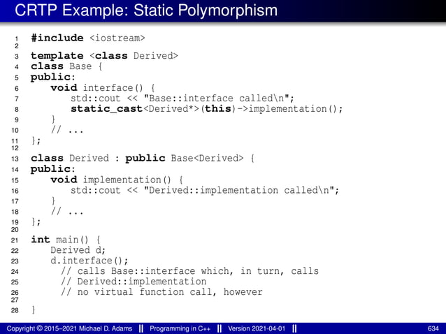 CRTP Example: Static Polymorphism
1 #include <iostream>
2
3 template <class Derived>
4 class Base {
5 public:
6 void interface() {
7 std::cout << "Base::interface calledn";
8 static_cast<Derived*>(this)->implementation();
9 }
10 // ...
11 };
12
13 class Derived : public Base<Derived> {
14 public:
15 void implementation() {
16 std::cout << "Derived::implementation calledn";
17 }
18 // ...
19 };
20
21 int main() {
22 Derived d;
23 d.interface();
24 // calls Base::interface which, in turn, calls
25 // Derived::implementation
26 // no virtual function call, however
27
28 }
Copyright © 2015–2021 Michael D. Adams Programming in C++ Version 2021-04-01 634
 