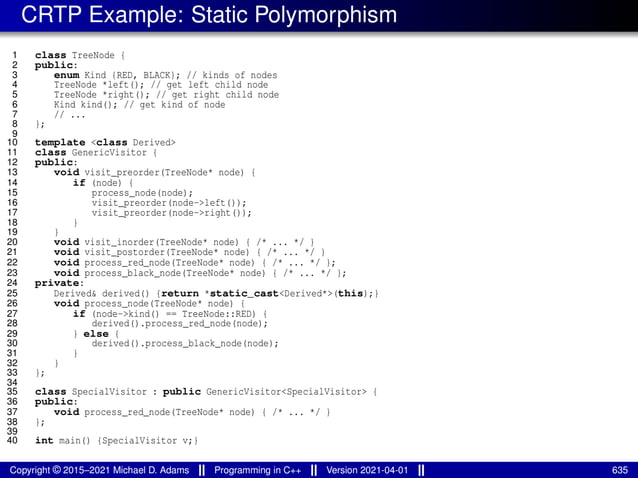 CRTP Example: Static Polymorphism
1 class TreeNode {
2 public:
3 enum Kind {RED, BLACK}; // kinds of nodes
4 TreeNode *left(); // get left child node
5 TreeNode *right(); // get right child node
6 Kind kind(); // get kind of node
7 // ...
8 };
9
10 template <class Derived>
11 class GenericVisitor {
12 public:
13 void visit_preorder(TreeNode* node) {
14 if (node) {
15 process_node(node);
16 visit_preorder(node->left());
17 visit_preorder(node->right());
18 }
19 }
20 void visit_inorder(TreeNode* node) { /* ... */ }
21 void visit_postorder(TreeNode* node) { /* ... */ }
22 void process_red_node(TreeNode* node) { /* ... */ };
23 void process_black_node(TreeNode* node) { /* ... */ };
24 private:
25 Derived& derived() {return *static_cast<Derived*>(this);}
26 void process_node(TreeNode* node) {
27 if (node->kind() == TreeNode::RED) {
28 derived().process_red_node(node);
29 } else {
30 derived().process_black_node(node);
31 }
32 }
33 };
34
35 class SpecialVisitor : public GenericVisitor<SpecialVisitor> {
36 public:
37 void process_red_node(TreeNode* node) { /* ... */ }
38 };
39
40 int main() {SpecialVisitor v;}
Copyright © 2015–2021 Michael D. Adams Programming in C++ Version 2021-04-01 635
 
