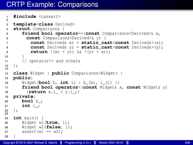 CRTP Example: Comparisons
1 #include <cassert>
2
3 template<class Derived>
4 struct Comparisons {
5 friend bool operator==(const Comparisons<Derived>& x,
6 const Comparisons<Derived>& y) {
7 const Derived& xr = static_cast<const Derived&>(x);
8 const Derived& yr = static_cast<const Derived&>(y);
9 return !(xr < yr) && !(yr < xr);
10 }
11 // operator!= and others
12 };
13
14 class Widget : public Comparisons<Widget> {
15 public:
16 Widget(bool b, int i) : b_(b), i_(i) {}
17 friend bool operator<(const Widget& x, const Widget& y)
18 {return x.i_ < y.i_;}
19 private:
20 bool b_;
21 int i_;
22 };
23
24 int main() {
25 Widget w1(true, 1);
26 Widget w2(false, 1);
27 assert(w1 == w2);
28 }
Copyright © 2015–2021 Michael D. Adams Programming in C++ Version 2021-04-01 636
 