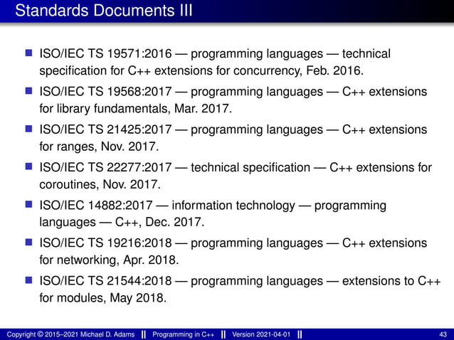 Standards Documents III
■ ISO/IEC TS 19571:2016 — programming languages — technical
specification for C++ extensions for concurrency, Feb. 2016.
■ ISO/IEC TS 19568:2017 — programming languages — C++ extensions
for library fundamentals, Mar. 2017.
■ ISO/IEC TS 21425:2017 — programming languages — C++ extensions
for ranges, Nov. 2017.
■ ISO/IEC TS 22277:2017 — technical specification — C++ extensions for
coroutines, Nov. 2017.
■ ISO/IEC 14882:2017 — information technology — programming
languages — C++, Dec. 2017.
■ ISO/IEC TS 19216:2018 — programming languages — C++ extensions
for networking, Apr. 2018.
■ ISO/IEC TS 21544:2018 — programming languages — extensions to C++
for modules, May 2018.
Copyright © 2015–2021 Michael D. Adams Programming in C++ Version 2021-04-01 43
 