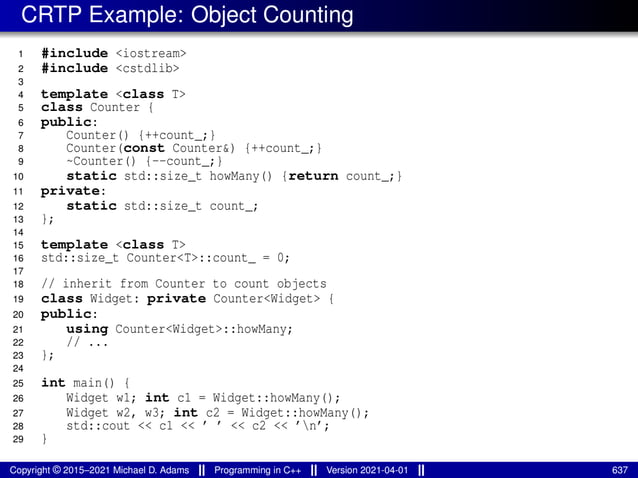 CRTP Example: Object Counting
1 #include <iostream>
2 #include <cstdlib>
3
4 template <class T>
5 class Counter {
6 public:
7 Counter() {++count_;}
8 Counter(const Counter&) {++count_;}
9 ~Counter() {--count_;}
10 static std::size_t howMany() {return count_;}
11 private:
12 static std::size_t count_;
13 };
14
15 template <class T>
16 std::size_t Counter<T>::count_ = 0;
17
18 // inherit from Counter to count objects
19 class Widget: private Counter<Widget> {
20 public:
21 using Counter<Widget>::howMany;
22 // ...
23 };
24
25 int main() {
26 Widget w1; int c1 = Widget::howMany();
27 Widget w2, w3; int c2 = Widget::howMany();
28 std::cout << c1 << ’ ’ << c2 << ’n’;
29 }
Copyright © 2015–2021 Michael D. Adams Programming in C++ Version 2021-04-01 637
 