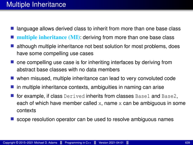 Multiple Inheritance
■ language allows derived class to inherit from more than one base class
■ multiple inheritance (MI): deriving from more than one base class
■ although multiple inheritance not best solution for most problems, does
have some compelling use cases
■ one compelling use case is for inheriting interfaces by deriving from
abstract base classes with no data members
■ when misused, multiple inheritance can lead to very convoluted code
■ in multiple inheritance contexts, ambiguities in naming can arise
■ for example, if class Derived inherits from classes Base1 and Base2,
each of which have member called x, name x can be ambiguous in some
contexts
■ scope resolution operator can be used to resolve ambiguous names
Copyright © 2015–2021 Michael D. Adams Programming in C++ Version 2021-04-01 639
 