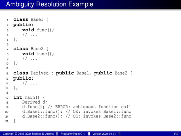 Ambiguity Resolution Example
1 class Base1 {
2 public:
3 void func();
4 // ...
5 };
6
7 class Base2 {
8 void func();
9 // ...
10 };
11
12 class Derived : public Base1, public Base2 {
13 public:
14 // ...
15 };
16
17 int main() {
18 Derived d;
19 d.func(); // ERROR: ambiguous function call
20 d.Base1::func(); // OK: invokes Base1::func
21 d.Base2::func(); // OK: invokes Base2::func
22 }
Copyright © 2015–2021 Michael D. Adams Programming in C++ Version 2021-04-01 640
 