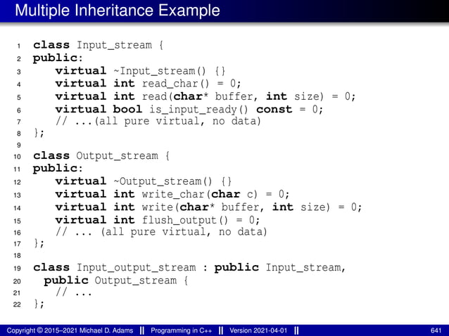 Multiple Inheritance Example
1 class Input_stream {
2 public:
3 virtual ~Input_stream() {}
4 virtual int read_char() = 0;
5 virtual int read(char* buffer, int size) = 0;
6 virtual bool is_input_ready() const = 0;
7 // ...(all pure virtual, no data)
8 };
9
10 class Output_stream {
11 public:
12 virtual ~Output_stream() {}
13 virtual int write_char(char c) = 0;
14 virtual int write(char* buffer, int size) = 0;
15 virtual int flush_output() = 0;
16 // ... (all pure virtual, no data)
17 };
18
19 class Input_output_stream : public Input_stream,
20 public Output_stream {
21 // ...
22 };
Copyright © 2015–2021 Michael D. Adams Programming in C++ Version 2021-04-01 641
 