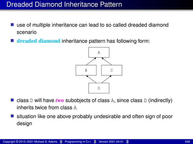 Dreaded Diamond Inheritance Pattern
■ use of multiple inheritance can lead to so called dreaded diamond
scenario
■ dreaded diamond inheritance pattern has following form:
A
D
C
B
■ class D will have two subobjects of class A, since class D (indirectly)
inherits twice from class A
■ situation like one above probably undesirable and often sign of poor
design
Copyright © 2015–2021 Michael D. Adams Programming in C++ Version 2021-04-01 642
 