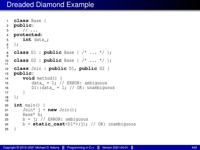 Dreaded Diamond Example
1 class Base {
2 public:
3 // ...
4 protected:
5 int data_;
6 };
7
8 class D1 : public Base { /* ... */ };
9
10 class D2 : public Base { /* ... */ };
11
12 class Join : public D1, public D2 {
13 public:
14 void method() {
15 data_ = 1; // ERROR: ambiguous
16 D1::data_ = 1; // OK: unambiguous
17 }
18 };
19
20 int main() {
21 Join* j = new Join();
22 Base* b;
23 b = j; // ERROR: ambiguous
24 b = static_cast<D1*>(j); // OK: unambiguous
25 }
Copyright © 2015–2021 Michael D. Adams Programming in C++ Version 2021-04-01 643
 