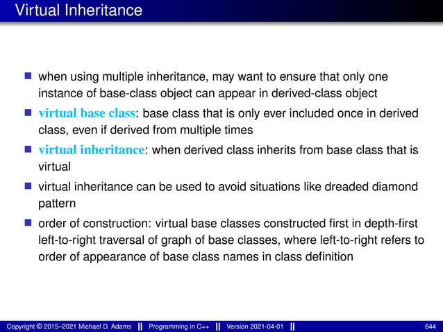 Virtual Inheritance
■ when using multiple inheritance, may want to ensure that only one
instance of base-class object can appear in derived-class object
■ virtual base class: base class that is only ever included once in derived
class, even if derived from multiple times
■ virtual inheritance: when derived class inherits from base class that is
virtual
■ virtual inheritance can be used to avoid situations like dreaded diamond
pattern
■ order of construction: virtual base classes constructed first in depth-first
left-to-right traversal of graph of base classes, where left-to-right refers to
order of appearance of base class names in class definition
Copyright © 2015–2021 Michael D. Adams Programming in C++ Version 2021-04-01 644
 