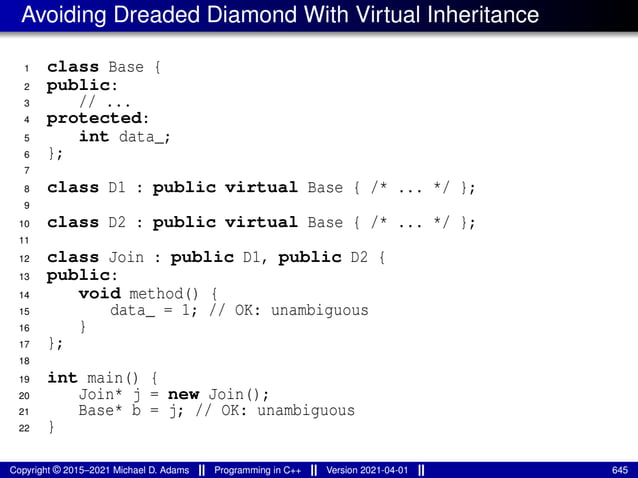Avoiding Dreaded Diamond With Virtual Inheritance
1 class Base {
2 public:
3 // ...
4 protected:
5 int data_;
6 };
7
8 class D1 : public virtual Base { /* ... */ };
9
10 class D2 : public virtual Base { /* ... */ };
11
12 class Join : public D1, public D2 {
13 public:
14 void method() {
15 data_ = 1; // OK: unambiguous
16 }
17 };
18
19 int main() {
20 Join* j = new Join();
21 Base* b = j; // OK: unambiguous
22 }
Copyright © 2015–2021 Michael D. Adams Programming in C++ Version 2021-04-01 645
 