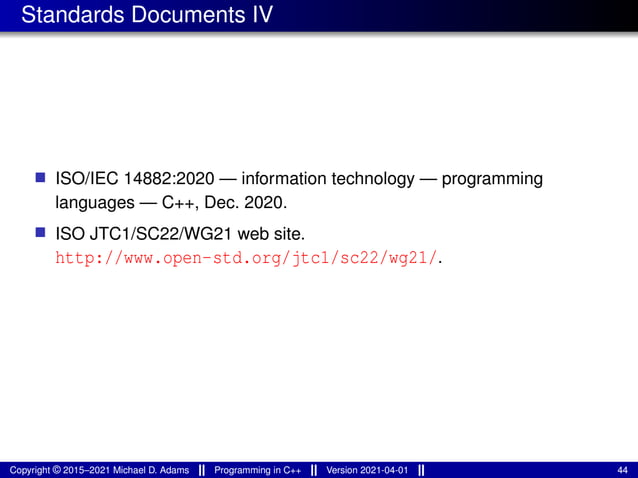 Standards Documents IV
■ ISO/IEC 14882:2020 — information technology — programming
languages — C++, Dec. 2020.
■ ISO JTC1/SC22/WG21 web site.
http://www.open-std.org/jtc1/sc22/wg21/.
Copyright © 2015–2021 Michael D. Adams Programming in C++ Version 2021-04-01 44
 