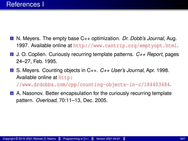 References I
1 N. Meyers. The empty base C++ optimization. Dr. Dobb’s Journal, Aug.
1997. Available online at http://www.cantrip.org/emptyopt.html.
2 J. O. Coplien. Curiously recurring template patterns. C++ Report, pages
24–27, Feb. 1995.
3 S. Meyers. Counting objects in C++. C++ User’s Journal, Apr. 1998.
Available online at http:
//www.drdobbs.com/cpp/counting-objects-in-c/184403484.
4 A. Nasonov. Better encapsulation for the curiously recurring template
pattern. Overload, 70:11–13, Dec. 2005.
Copyright © 2015–2021 Michael D. Adams Programming in C++ Version 2021-04-01 647
 