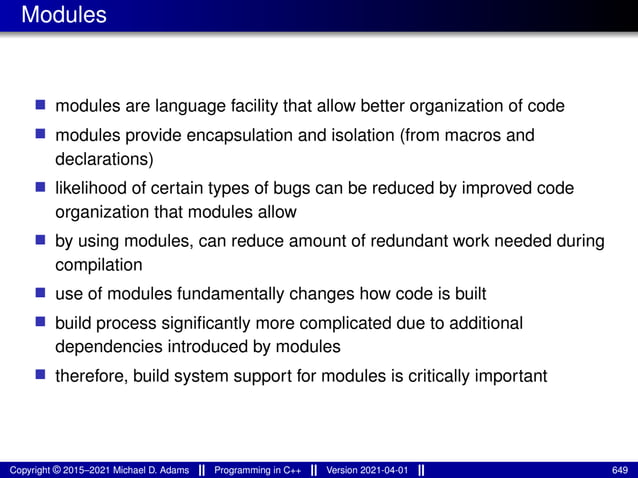 Modules
■ modules are language facility that allow better organization of code
■ modules provide encapsulation and isolation (from macros and
declarations)
■ likelihood of certain types of bugs can be reduced by improved code
organization that modules allow
■ by using modules, can reduce amount of redundant work needed during
compilation
■ use of modules fundamentally changes how code is built
■ build process significantly more complicated due to additional
dependencies introduced by modules
■ therefore, build system support for modules is critically important
Copyright © 2015–2021 Michael D. Adams Programming in C++ Version 2021-04-01 649
 