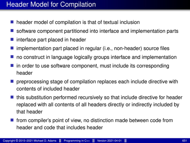 Header Model for Compilation
■ header model of compilation is that of textual inclusion
■ software component partitioned into interface and implementation parts
■ interface part placed in header
■ implementation part placed in regular (i.e., non-header) source files
■ no construct in language logically groups interface and implementation
■ in order to use software component, must include its corresponding
header
■ preprocessing stage of compilation replaces each include directive with
contents of included header
■ this substitution performed recursively so that include directive for header
replaced with all contents of all headers directly or indirectly included by
that header
■ from compiler’s point of view, no distinction made between code from
header and code that includes header
Copyright © 2015–2021 Michael D. Adams Programming in C++ Version 2021-04-01 651
 