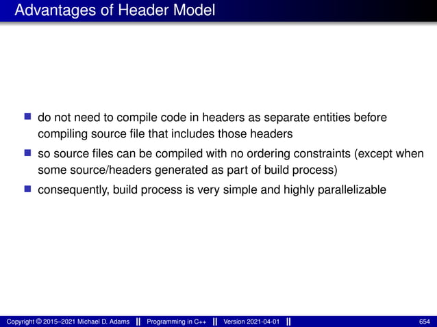 Advantages of Header Model
■ do not need to compile code in headers as separate entities before
compiling source file that includes those headers
■ so source files can be compiled with no ordering constraints (except when
some source/headers generated as part of build process)
■ consequently, build process is very simple and highly parallelizable
Copyright © 2015–2021 Michael D. Adams Programming in C++ Version 2021-04-01 654
 