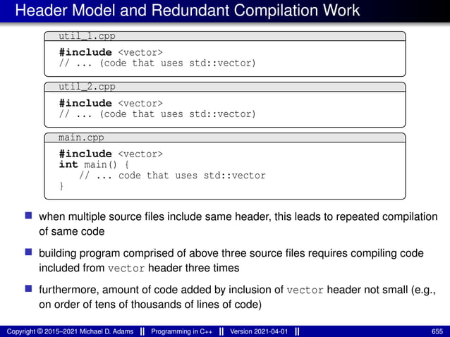 Header Model and Redundant Compilation Work
util_1.cpp
#include <vector>
// ... (code that uses std::vector)
util_2.cpp
#include <vector>
// ... (code that uses std::vector)
main.cpp
#include <vector>
int main() {
// ... code that uses std::vector
}
■ when multiple source files include same header, this leads to repeated compilation
of same code
■ building program comprised of above three source files requires compiling code
included from vector header three times
■ furthermore, amount of code added by inclusion of vector header not small (e.g.,
on order of tens of thousands of lines of code)
Copyright © 2015–2021 Michael D. Adams Programming in C++ Version 2021-04-01 655
 
