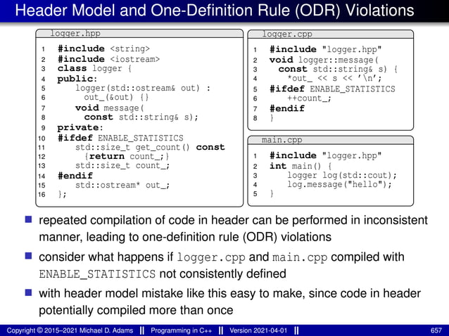 Header Model and One-Definition Rule (ODR) Violations
logger.hpp
1 #include <string>
2 #include <iostream>
3 class logger {
4 public:
5 logger(std::ostream& out) :
6 out_(&out) {}
7 void message(
8 const std::string& s);
9 private:
10 #ifdef ENABLE_STATISTICS
11 std::size_t get_count() const
12 {return count_;}
13 std::size_t count_;
14 #endif
15 std::ostream* out_;
16 };
logger.cpp
1 #include "logger.hpp"
2 void logger::message(
3 const std::string& s) {
4 *out_ << s << ’n’;
5 #ifdef ENABLE_STATISTICS
6 ++count_;
7 #endif
8 }
main.cpp
1 #include "logger.hpp"
2 int main() {
3 logger log(std::cout);
4 log.message("hello");
5 }
■ repeated compilation of code in header can be performed in inconsistent
manner, leading to one-definition rule (ODR) violations
■ consider what happens if logger.cpp and main.cpp compiled with
ENABLE_STATISTICS not consistently defined
■ with header model mistake like this easy to make, since code in header
potentially compiled more than once
Copyright © 2015–2021 Michael D. Adams Programming in C++ Version 2021-04-01 657
 