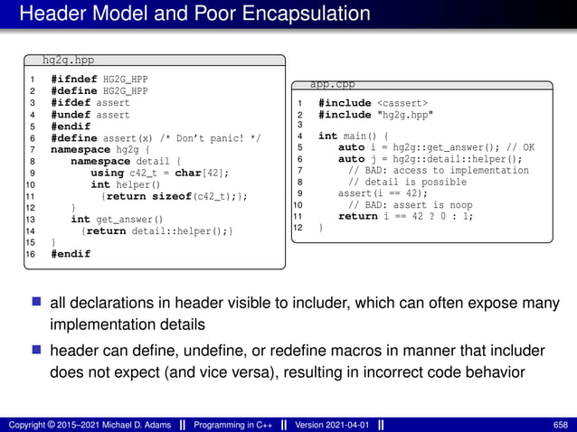 Header Model and Poor Encapsulation
hg2g.hpp
1 #ifndef HG2G_HPP
2 #define HG2G_HPP
3 #ifdef assert
4 #undef assert
5 #endif
6 #define assert(x) /* Don’t panic! */
7 namespace hg2g {
8 namespace detail {
9 using c42_t = char[42];
10 int helper()
11 {return sizeof(c42_t);};
12 }
13 int get_answer()
14 {return detail::helper();}
15 }
16 #endif
app.cpp
1 #include <cassert>
2 #include "hg2g.hpp"
3
4 int main() {
5 auto i = hg2g::get_answer(); // OK
6 auto j = hg2g::detail::helper();
7 // BAD: access to implementation
8 // detail is possible
9 assert(i == 42);
10 // BAD: assert is noop
11 return i == 42 ? 0 : 1;
12 }
■ all declarations in header visible to includer, which can often expose many
implementation details
■ header can define, undefine, or redefine macros in manner that includer
does not expect (and vice versa), resulting in incorrect code behavior
Copyright © 2015–2021 Michael D. Adams Programming in C++ Version 2021-04-01 658
 