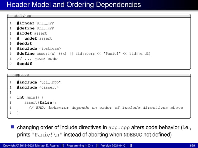 Header Model and Ordering Dependencies
util.hpp
1 #ifndef UTIL_HPP
2 #define UTIL_HPP
3 #ifdef assert
4 # undef assert
5 #endif
6 #include <iostream>
7 #define assert(x) ((x) || std::cerr << "Panic!" << std::endl)
8 // ... more code
9 #endif
app.cpp
1 #include "util.hpp"
2 #include <cassert>
3
4 int main() {
5 assert(false);
6 // BAD: behavior depends on order of include directives above
7 }
■ changing order of include directives in app.cpp alters code behavior (i.e.,
prints "Panic!n" instead of aborting when NDEBUG not defined)
Copyright © 2015–2021 Michael D. Adams Programming in C++ Version 2021-04-01 659
 