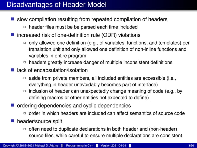 Disadvantages of Header Model
■ slow compilation resulting from repeated compilation of headers
2 header files must be be parsed each time included
■ increased risk of one-definition rule (ODR) violations
2 only allowed one definition (e.g., of variables, functions, and templates) per
translation unit and only allowed one definition of non-inline functions and
variables in entire program
2 headers greatly increase danger of multiple inconsistent definitions
■ lack of encapsulation/isolation
2 aside from private members, all included entities are accessible (i.e.,
everything in header unavoidably becomes part of interface)
2 inclusion of header can unexpectedly change meaning of code (e.g., by
defining macros or other entities not expected to define)
■ ordering dependencies and cyclic dependencies
2 order in which headers are included can affect semantics of source code
■ header/source split
2 often need to duplicate declarations in both header and (non-header)
source files, while careful to ensure multiple declarations are consistent
Copyright © 2015–2021 Michael D. Adams Programming in C++ Version 2021-04-01 660
 