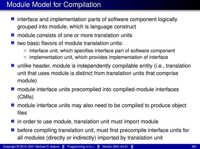 Module Model for Compilation
■ interface and implementation parts of software component logically
grouped into module, which is language construct
■ module consists of one or more translation units
■ two basic flavors of module translation units:
2 interface unit, which specifies interface part of software component
2 implementation unit, which provides implementation of interface
■ unlike header, module is independently compilable entity (i.e., translation
unit that uses module is distinct from translation units that comprise
module)
■ module interface units precompiled into compiled-module interfaces
(CMIs)
■ module interface units may also need to be compiled to produce object
files
■ in order to use module, translation unit must import module
■ before compiling translation unit, must first precompile interface units for
all modules (directly or indirectly) imported by translation unit
Copyright © 2015–2021 Michael D. Adams Programming in C++ Version 2021-04-01 661
 