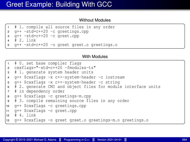 Greet Example: Building With GCC
Without Modules
1 # 1. compile all source files in any order
2 g++ -std=c++20 -c greetings.cpp
3 g++ -std=c++20 -c greet.cpp
4 # 2. link
5 g++ -std=c++20 -o greet greet.o greetings.o
With Modules
1 # 0. set base compiler flags
2 cxxflags="-std=c++20 -fmodules-ts"
3 # 1. generate system header units
4 g++ $cxxflags -x c++-system-header -c iostream
5 g++ $cxxflags -x c++-system-header -c string
6 # 2. generate CMI and object files for module interface units
7 # in dependency order
8 g++ $cxxflags -c greetings-m.cpp
9 # 3. compile remaining source files in any order
10 g++ $cxxflags -c greetings.cpp
11 g++ $cxxflags -c greet.cpp
12 # 4. link
13 g++ $cxxflags -o greet greet.o greetings-m.o greetings.o
Copyright © 2015–2021 Michael D. Adams Programming in C++ Version 2021-04-01 664
 