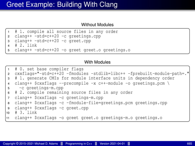 Greet Example: Building With Clang
Without Modules
1 # 1. compile all source files in any order
2 clang++ -std=c++20 -c greetings.cpp
3 clang++ -std=c++20 -c greet.cpp
4 # 2. link
5 clang++ -std=c++20 -o greet greet.o greetings.o
With Modules
1 # 0. set base compiler flags
2 cxxflags="-std=c++20 -fmodules -stdlib=libc++ -fprebuilt-module-path=."
3 # 1. generate CMIs for module interface units in dependency order
4 clang++ $cxxflags --precompile -x c++-module -o greetings.pcm 
5 -c greetings-m.cpp
6 # 2. compile remaining source files in any order
7 clang++ $cxxflags -c greetings-m.cpp
8 clang++ $cxxflags -c -fmodule-file=greetings.pcm greetings.cpp
9 clang++ $cxxflags -c greet.cpp
10 # 3. link
11 clang++ $cxxflags -o greet greet.o greetings-m.o greetings.o
Copyright © 2015–2021 Michael D. Adams Programming in C++ Version 2021-04-01 665
 
