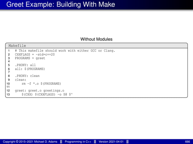 Greet Example: Building With Make
Without Modules
Makefile
1 # This makefile should work with either GCC or Clang.
2 CXXFLAGS = -std=c++20
3 PROGRAMS = greet
4
5 .PHONY: all
6 all: $(PROGRAMS)
7
8 .PHONY: clean
9 clean:
10 rm -f *.o $(PROGRAMS)
11
12 greet: greet.o greetings.o
13 $(CXX) $(CXXFLAGS) -o $@ $^
Copyright © 2015–2021 Michael D. Adams Programming in C++ Version 2021-04-01 666
 