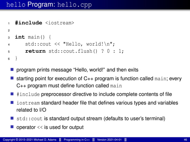 hello Program: hello.cpp
1 #include <iostream>
2
3 int main() {
4 std::cout << "Hello, world!n";
5 return std::cout.flush() ? 0 : 1;
6 }
■ program prints message “Hello, world!” and then exits
■ starting point for execution of C++ program is function called main; every
C++ program must define function called main
■ #include preprocessor directive to include complete contents of file
■ iostream standard header file that defines various types and variables
related to I/O
■ std::cout is standard output stream (defaults to user’s terminal)
■ operator << is used for output
Copyright © 2015–2021 Michael D. Adams Programming in C++ Version 2021-04-01 46
 