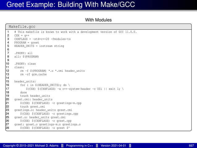 Greet Example: Building With Make/GCC
With Modules
Makefile.gcc
1 # This makefile is known to work with a development version of GCC 11.0.0.
2 CXX = g++
3 CXXFLAGS = -std=c++20 -fmodules-ts
4 PROGRAM = greet
5 HEADER_UNITS = iostream string
6
7 .PHONY: all
8 all: $(PROGRAM)
9
10 .PHONY: clean
11 clean:
12 rm -f $(PROGRAM) *.o *.cmi header_units
13 rm -rf gcm.cache
14
15 header_units:
16 for i in $(HEADER_UNITS); do 
17 $(CXX) $(CXXFLAGS) -x c++-system-header -c $$i || exit 1; 
18 done
19 touch header_units
20 greet.cmi: header_units
21 $(CXX) $(CXXFLAGS) -c greetings-m.cpp
22 touch greet.cmi
23 greetings.o: header_units greet.cmi
24 $(CXX) $(CXXFLAGS) -c greetings.cpp
25 greet.o: header_units greet.cmi
26 $(CXX) $(CXXFLAGS) -c greet.cpp
27 greet: greet.o greetings-m.o greetings.o
28 $(CXX) $(CXXFLAGS) -o greet $^
Copyright © 2015–2021 Michael D. Adams Programming in C++ Version 2021-04-01 667
 