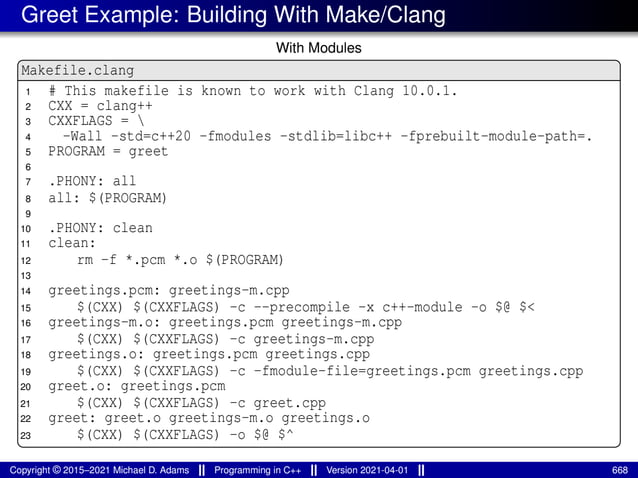 Greet Example: Building With Make/Clang
With Modules
Makefile.clang
1 # This makefile is known to work with Clang 10.0.1.
2 CXX = clang++
3 CXXFLAGS = 
4 -Wall -std=c++20 -fmodules -stdlib=libc++ -fprebuilt-module-path=.
5 PROGRAM = greet
6
7 .PHONY: all
8 all: $(PROGRAM)
9
10 .PHONY: clean
11 clean:
12 rm -f *.pcm *.o $(PROGRAM)
13
14 greetings.pcm: greetings-m.cpp
15 $(CXX) $(CXXFLAGS) -c --precompile -x c++-module -o $@ $<
16 greetings-m.o: greetings.pcm greetings-m.cpp
17 $(CXX) $(CXXFLAGS) -c greetings-m.cpp
18 greetings.o: greetings.pcm greetings.cpp
19 $(CXX) $(CXXFLAGS) -c -fmodule-file=greetings.pcm greetings.cpp
20 greet.o: greetings.pcm
21 $(CXX) $(CXXFLAGS) -c greet.cpp
22 greet: greet.o greetings-m.o greetings.o
23 $(CXX) $(CXXFLAGS) -o $@ $^
Copyright © 2015–2021 Michael D. Adams Programming in C++ Version 2021-04-01 668
 