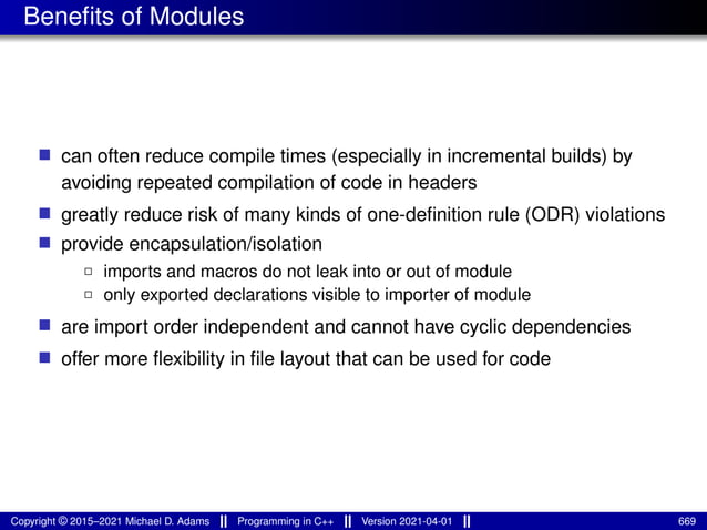 Benefits of Modules
■ can often reduce compile times (especially in incremental builds) by
avoiding repeated compilation of code in headers
■ greatly reduce risk of many kinds of one-definition rule (ODR) violations
■ provide encapsulation/isolation
2 imports and macros do not leak into or out of module
2 only exported declarations visible to importer of module
■ are import order independent and cannot have cyclic dependencies
■ offer more flexibility in file layout that can be used for code
Copyright © 2015–2021 Michael D. Adams Programming in C++ Version 2021-04-01 669
 